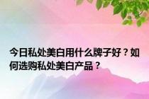 今日私处美白用什么牌子好？如何选购私处美白产品？