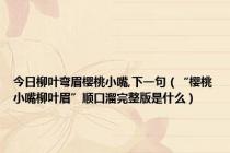 今日柳叶弯眉樱桃小嘴,下一句（“樱桃小嘴柳叶眉”顺口溜完整版是什么）