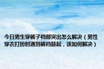 今日男生穿裤子裆部突出怎么解决（男性穿衣打扮时遇到裤裆鼓起，该如何解决）