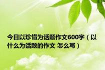 今日以珍惜为话题作文600字（以什么为话题的作文 怎么写）