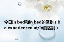 今日In bed和in bed的区别（be experienced at/in的区别）