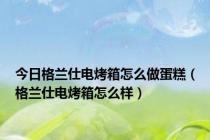 今日格兰仕电烤箱怎么做蛋糕（格兰仕电烤箱怎么样）