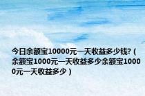 今日余额宝10000元一天收益多少钱?（余额宝1000元一天收益多少余额宝10000元一天收益多少）