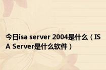 今日isa server 2004是什么（ISA Server是什么软件）