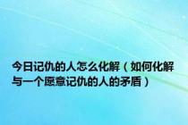 今日记仇的人怎么化解（如何化解与一个愿意记仇的人的矛盾）