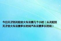 今日天津到沈阳坐火车需要几个小时（从沈阳到天津坐火车需要多长时间汽车需要多长时间）