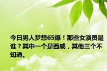 今日男人梦想65爆！那些女演员是谁？其中一个是西威，其他三个不知道。