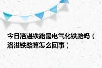 今日洛湛铁路是电气化铁路吗（洛湛铁路算怎么回事）