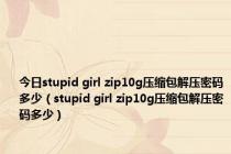 今日stupid girl zip10g压缩包解压密码多少（stupid girl zip10g压缩包解压密码多少）