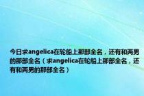 今日求angelica在轮船上那部全名，还有和两男的那部全名（求angelica在轮船上那部全名，还有和两男的那部全名）