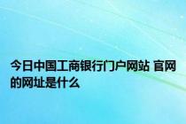 今日中国工商银行门户网站 官网的网址是什么