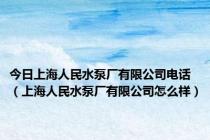 今日上海人民水泵厂有限公司电话（上海人民水泵厂有限公司怎么样）