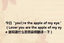 今日“you're the apple of my eye.”（Lover you are the apple of my eye 谁知道什么意思麻烦翻译一下）