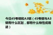 今日45号钢和A3钢（45号钢与A3钢有什么区别，都有什么特性或用途）