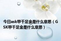 今日ask甲千足金是什么意思（GSK甲千足金是什么意思）