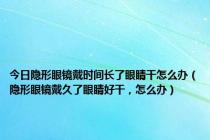 今日隐形眼镜戴时间长了眼睛干怎么办（隐形眼镜戴久了眼睛好干，怎么办）