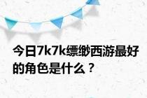 今日7k7k缥缈西游最好的角色是什么？