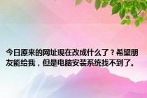 今日原来的网址现在改成什么了？希望朋友能给我，但是电脑安装系统找不到了。