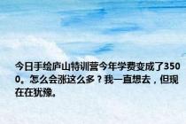 今日手绘庐山特训营今年学费变成了3500。怎么会涨这么多？我一直想去，但现在在犹豫。