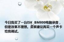 今日我买了一台ISK  BM800电脑录音，但是效果不理想。卖家建议再买一个声卡给我调试。