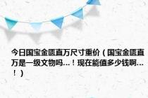 今日国宝金匮直万尺寸重价（国宝金匮直万是一级文物吗…！现在能值多少钱啊…！）