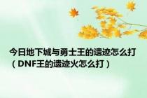 今日地下城与勇士王的遗迹怎么打（DNF王的遗迹火怎么打）