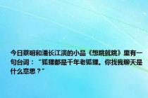 今日蔡明和潘长江演的小品《想跳就跳》里有一句台词：“狐狸都是千年老狐狸。你找我聊天是什么意思？”