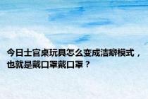 今日士官桌玩具怎么变成洁癖模式，也就是戴口罩戴口罩？