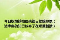 今日杈惧簱椴佺殑鐭ュ繁鎴愬氨（达库鲁的知己放弃了在哪重新接）