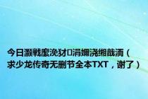 今日灏戦緳浼犲涓嬭浇缃戠洏（求少龙传奇无删节全本TXT，谢了）