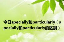 今日specially和particularly（specially和particularly的区别）