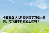 今日我在华北科技学院学习成人教育。可以进本科校园上课吗？