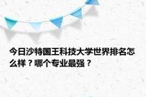 今日沙特国王科技大学世界排名怎么样？哪个专业最强？