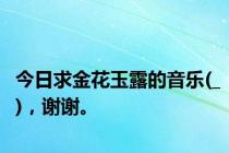 今日求金花玉露的音乐(_)，谢谢。