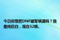 今日你想把DNF破军填满吗？我是纯巨白，现在52级。