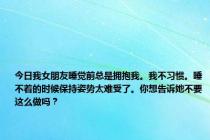 今日我女朋友睡觉前总是拥抱我。我不习惯。睡不着的时候保持姿势太难受了。你想告诉她不要这么做吗？