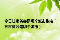 今日甘肃省会是哪个城市张掖（甘肃省会是哪个城市）