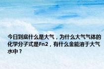 今日到底什么是大气，为什么大气气体的化学分子式是Fn2，有什么金能溶于大气水中？