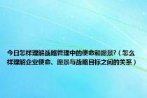 今日怎样理解战略管理中的使命和愿景?（怎么样理解企业使命、愿景与战略目标之间的关系）