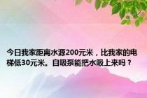 今日我家距离水源200元米，比我家的电梯低30元米。自吸泵能把水吸上来吗？