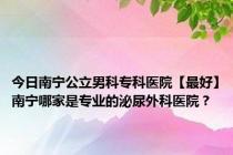 今日南宁公立男科专科医院【最好】南宁哪家是专业的泌尿外科医院？