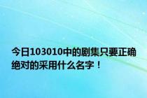 今日103010中的剧集只要正确绝对的采用什么名字！