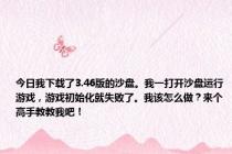 今日我下载了3.46版的沙盘。我一打开沙盘运行游戏，游戏初始化就失败了。我该怎么做？来个高手教教我吧！