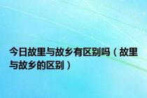 今日故里与故乡有区别吗（故里与故乡的区别）