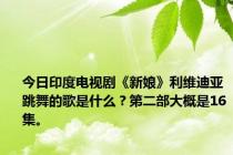 今日印度电视剧《新娘》利维迪亚跳舞的歌是什么？第二部大概是16集。