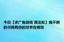 今日【求广告游戏 真出处】我不断的寻找有你的世界在哪里