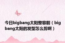 今日bigbang太阳整容前（bigbang太阳的发型怎么剪啊）