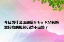 今日为什么注册后Ultra  RM转换器转换的视频仍然不完整？