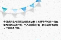 今日威海金海湾医院分娩怎么样？从怀孕开始就一直在金海湾医院做产检。个人感觉挺好的，医生态度也挺好，什么都不用做。