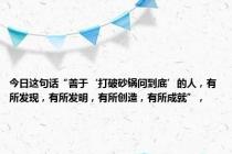 今日这句话“善于‘打破砂锅问到底’的人，有所发现，有所发明，有所创造，有所成就”，